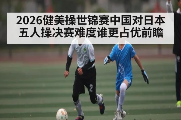2026健美操世锦赛中国对日本五人操决赛难度谁更占优前瞻