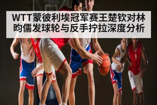 WTT蒙彼利埃冠军赛王楚钦对林昀儒发球轮与反手拧拉深度分析 | Bwin